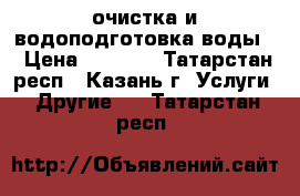 очистка и водоподготовка воды  › Цена ­ 1 000 - Татарстан респ., Казань г. Услуги » Другие   . Татарстан респ.